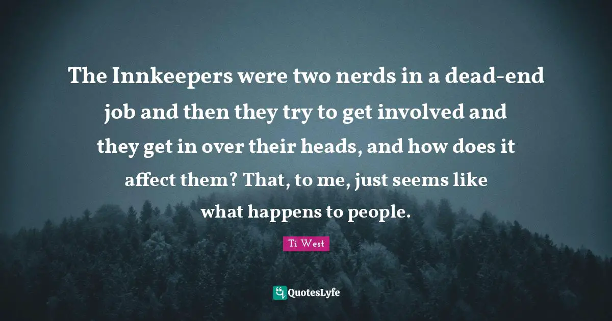 The Innkeepers were two nerds in a dead-end job and then they try to get involved and they get in over their heads, and how does it affect them? That, to me, just seems like what happens to people.