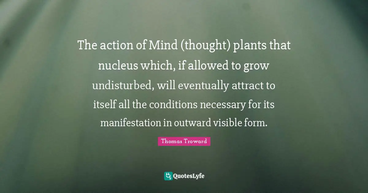 Thomas Troward Quotes: The action of Mind (thought) plants that nucleus which, if allowed to grow undisturbed, will eventually attract to itself all the conditions necessary for its manifestation in outward visible form.