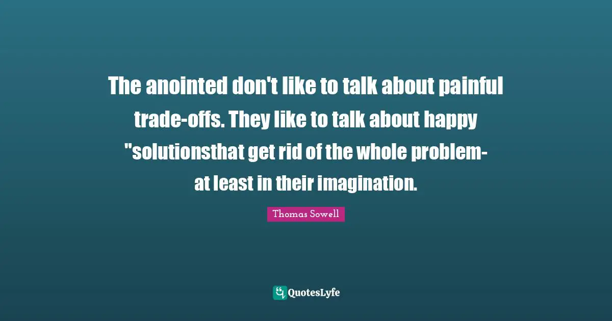 The anointed don't like to talk about painful trade-offs. They like to talk about happy "solutionsthat get rid of the whole problem- at least in their imagination.