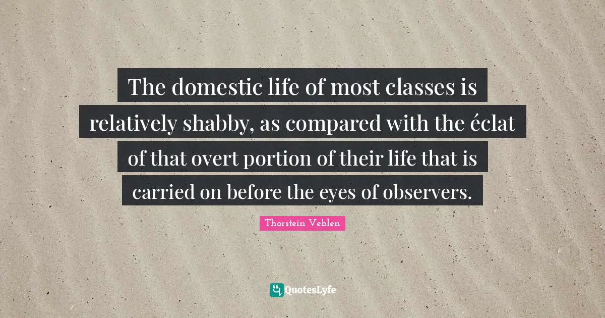 Observers Quotes: "The domestic life of most classes is relatively shabby, as compared with the éclat of that overt portion of their life that is carried on before the eyes of observers."