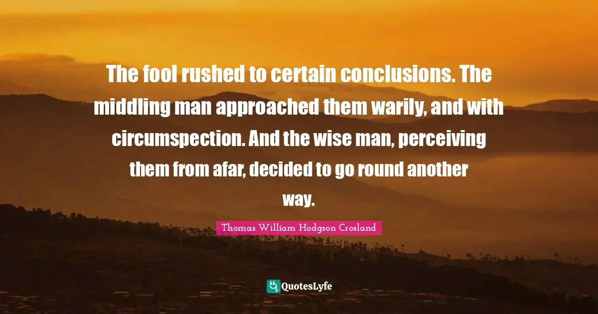 The fool rushed to certain conclusions. The middling man approached them warily, and with circumspection. And the wise man, perceiving them from afar, decided to go round another way.