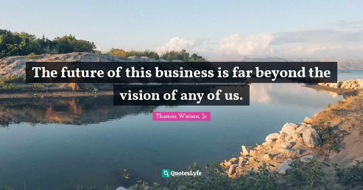 The future of this business is far beyond the vision of any of us.