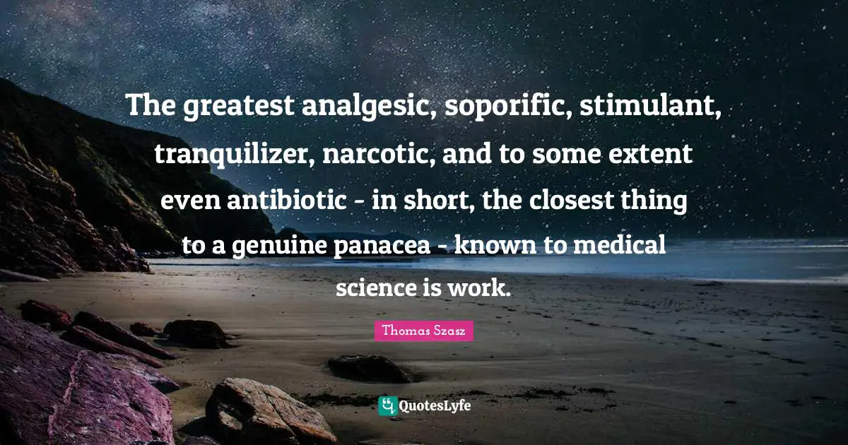 The greatest analgesic, soporific, stimulant, tranquilizer, narcotic, and to some extent even antibiotic - in short, the closest thing to a genuine panacea - known to medical science is work.