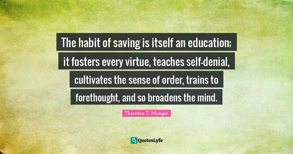 Forethought Quotes: "The habit of saving is itself an education; it fosters every virtue, teaches self-denial, cultivates the sense of order, trains to forethought, and so broadens the mind."
