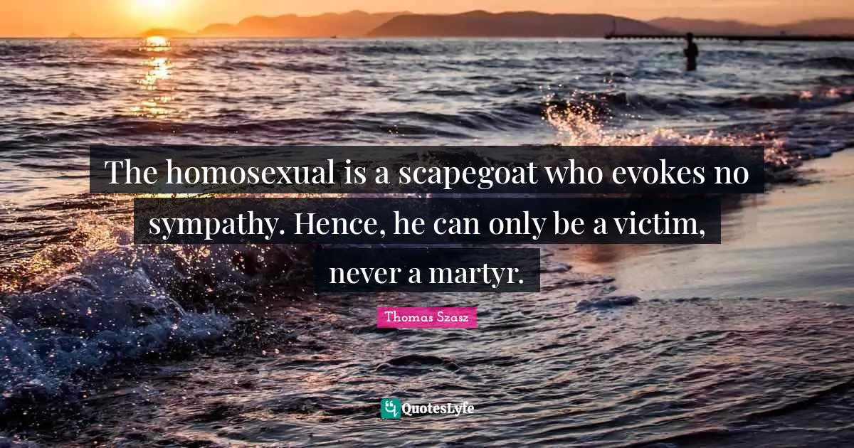 The homosexual is a scapegoat who evokes no sympathy. Hence, he can only be a victim, never a martyr.
