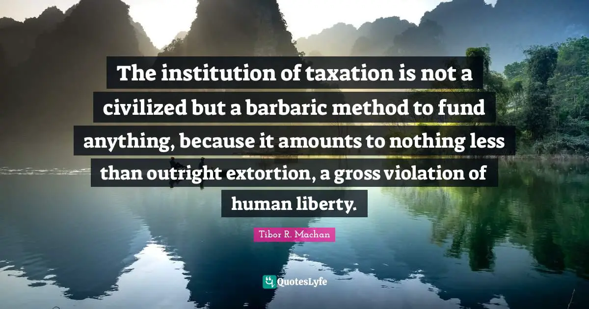 The institution of taxation is not a civilized but a barbaric method to fund anything, because it amounts to nothing less than outright extortion, a gross violation of human liberty.