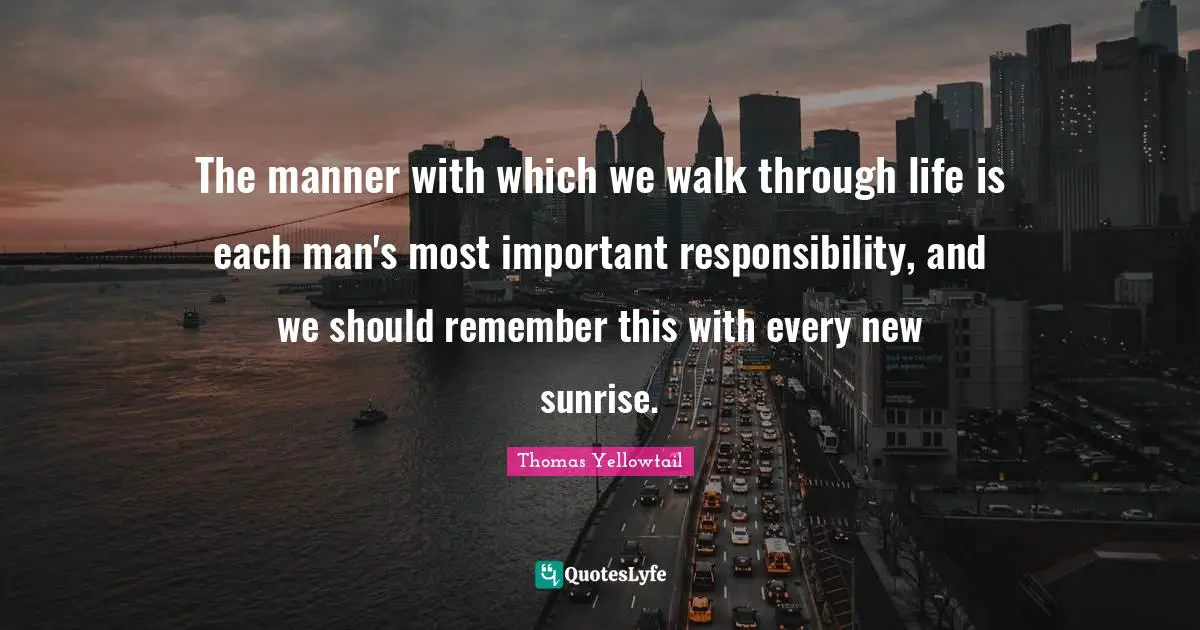 The manner with which we walk through life is each man's most important responsibility, and we should remember this with every new sunrise.