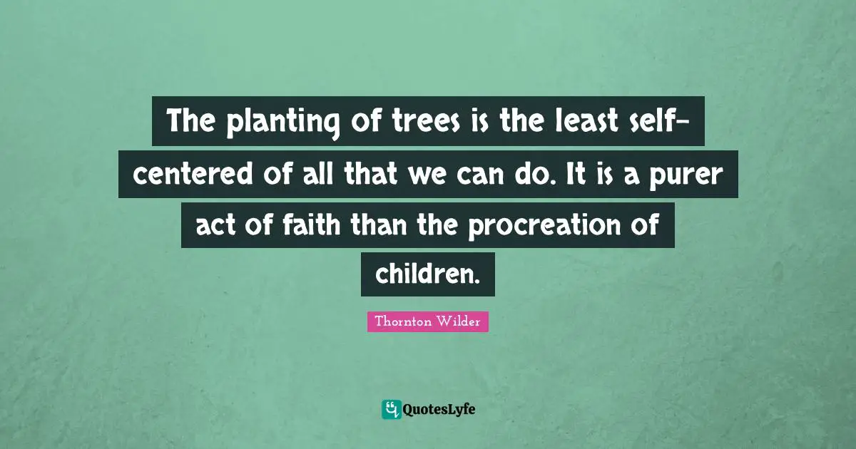 The planting of trees is the least self-centered of all that we can do. It is a purer act of faith than the procreation of children.