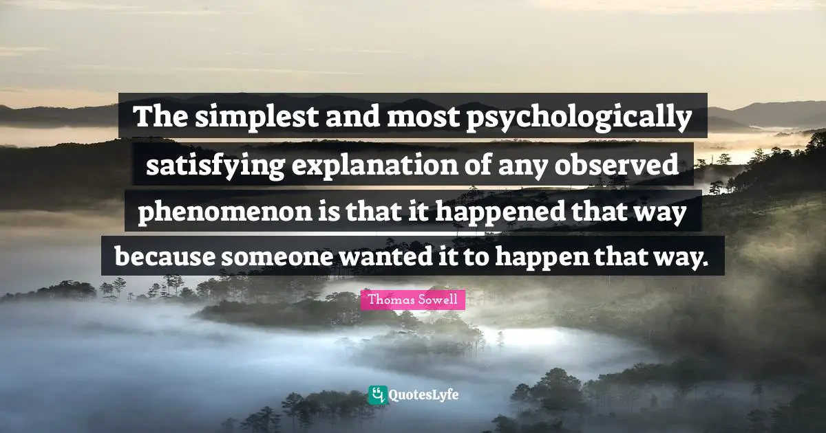 The simplest and most psychologically satisfying explanation of any observed phenomenon is that it happened that way because someone wanted it to happen that way.