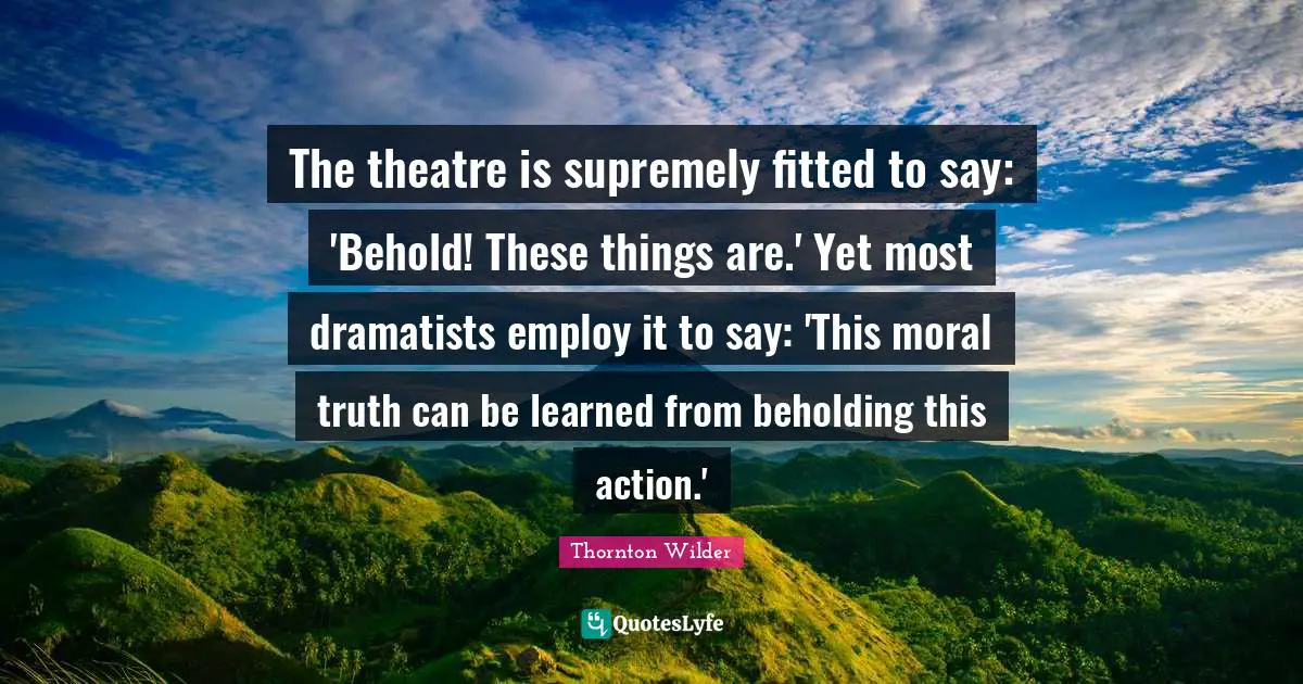 The theatre is supremely fitted to say: 'Behold! These things are.' Yet most dramatists employ it to say: 'This moral truth can be learned from beholding this action.'