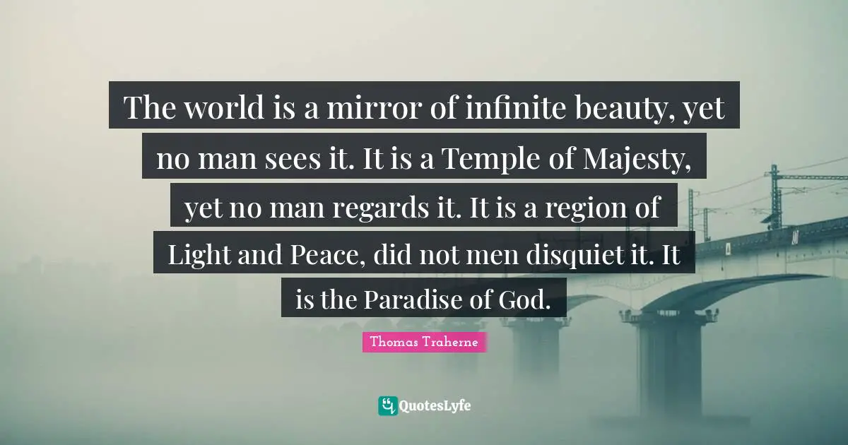 Thomas Traherne Quotes: "The world is a mirror of infinite beauty, yet no man sees it. It is a Temple of Majesty, yet no man regards it. It is a region of Light and Peace, did not men disquiet it. It is the Paradise of God."