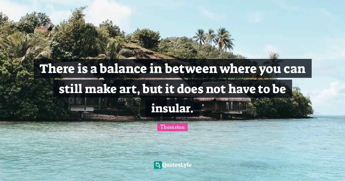 There is a balance in between where you can still make art, but it does not have to be insular.