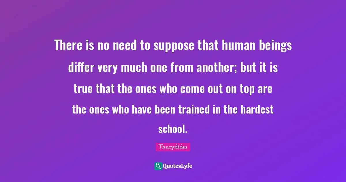 There is no need to suppose that human beings differ very much one from another; but it is true that the ones who come out on top are the ones who have been trained in the hardest school.