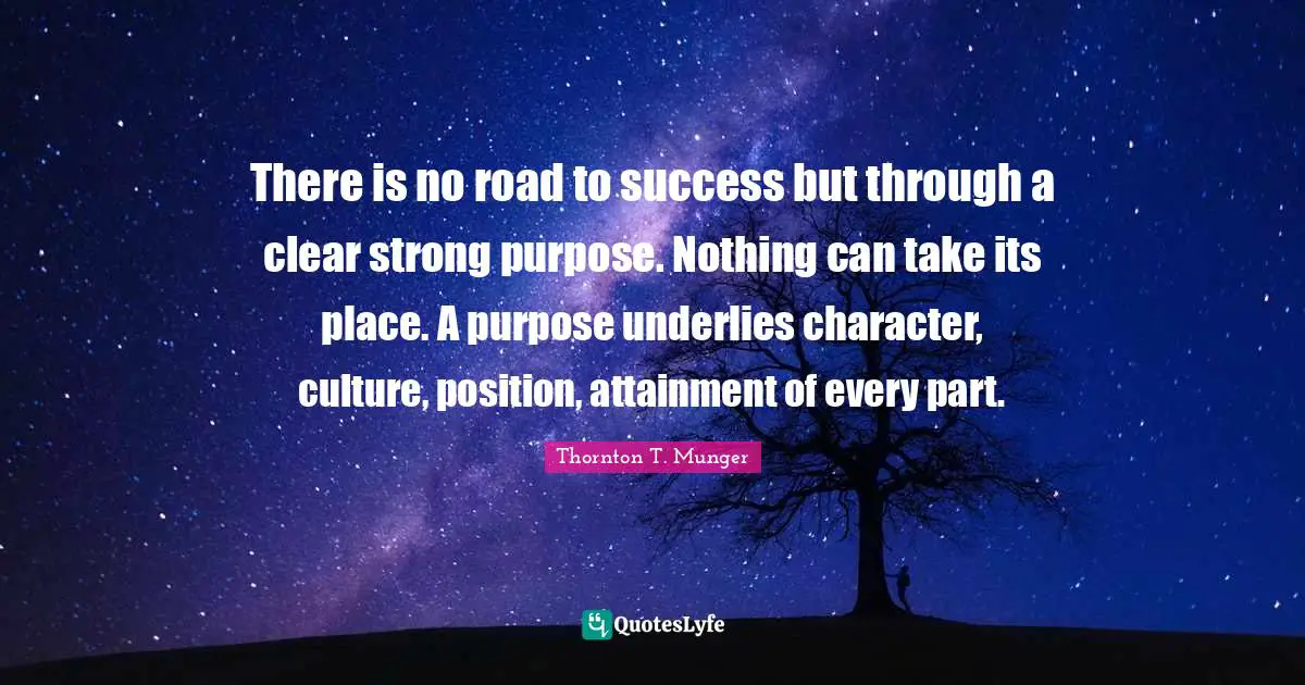 There is no road to success but through a clear strong purpose. Nothing can take its place. A purpose underlies character, culture, position, attainment of every part.