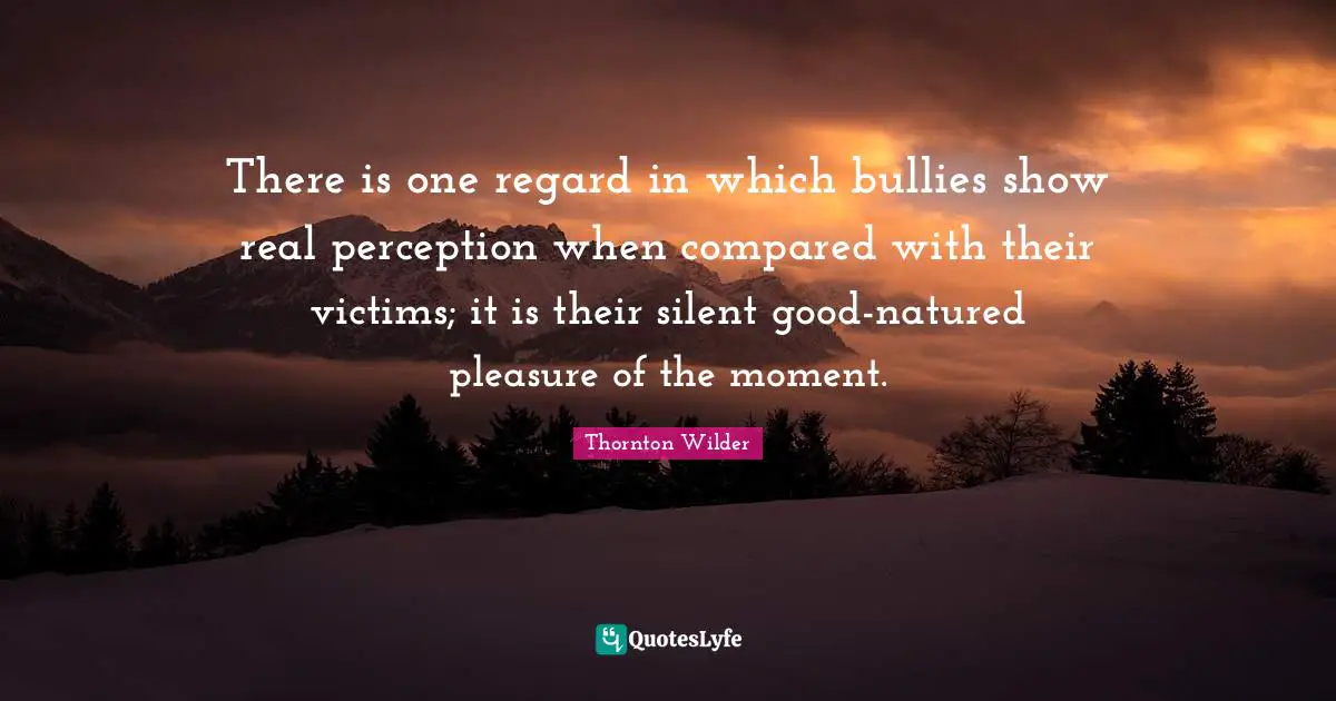 There is one regard in which bullies show real perception when compared with their victims; it is their silent good-natured pleasure of the moment.