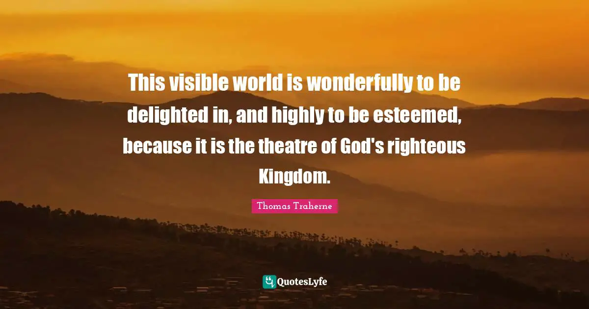 Thomas Traherne Quotes: "This visible world is wonderfully to be delighted in, and highly to be esteemed, because it is the theatre of God's righteous Kingdom."