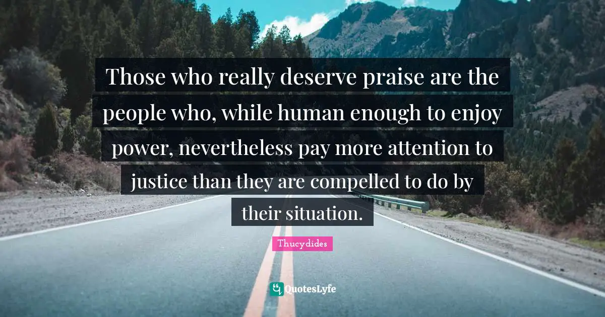 Those who really deserve praise are the people who, while human enough to enjoy power, nevertheless pay more attention to justice than they are compelled to do by their situation.