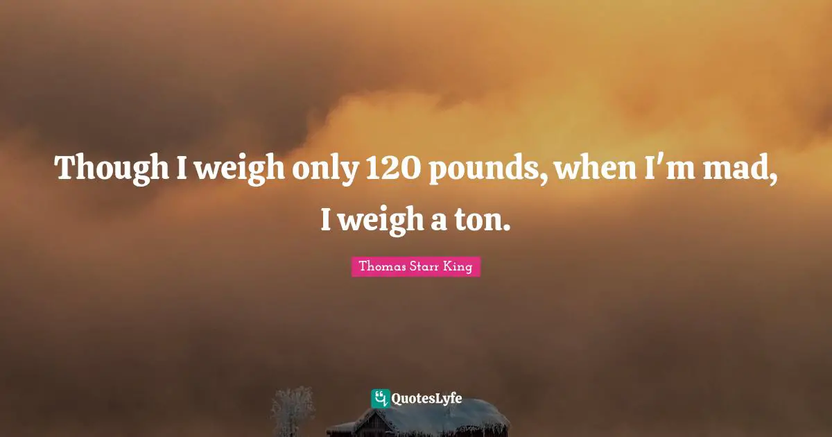 Though I weigh only 120 pounds, when I'm mad, I weigh a ton.