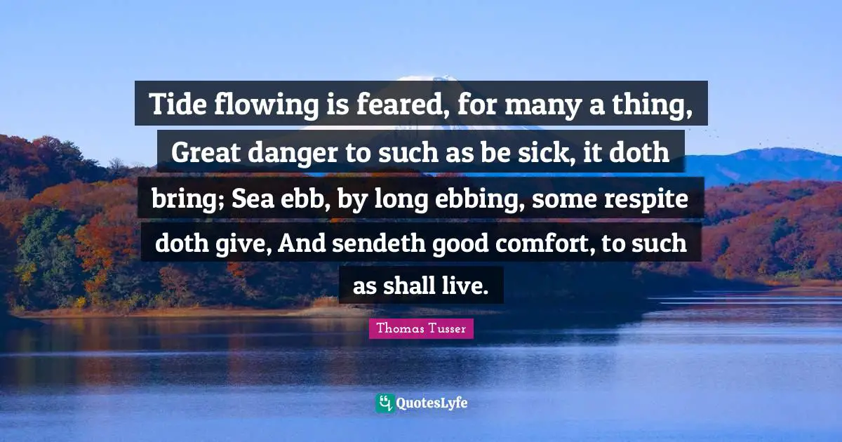 Thomas Tusser Quotes: "Tide flowing is feared, for many a thing, Great danger to such as be sick, it doth bring; Sea ebb, by long ebbing, some respite doth give, And sendeth good comfort, to such as shall live."