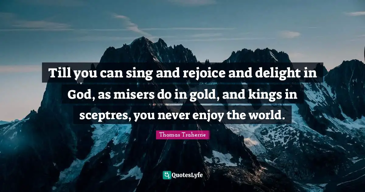 Thomas Traherne Quotes: "Till you can sing and rejoice and delight in God, as misers do in gold, and kings in sceptres, you never enjoy the world."