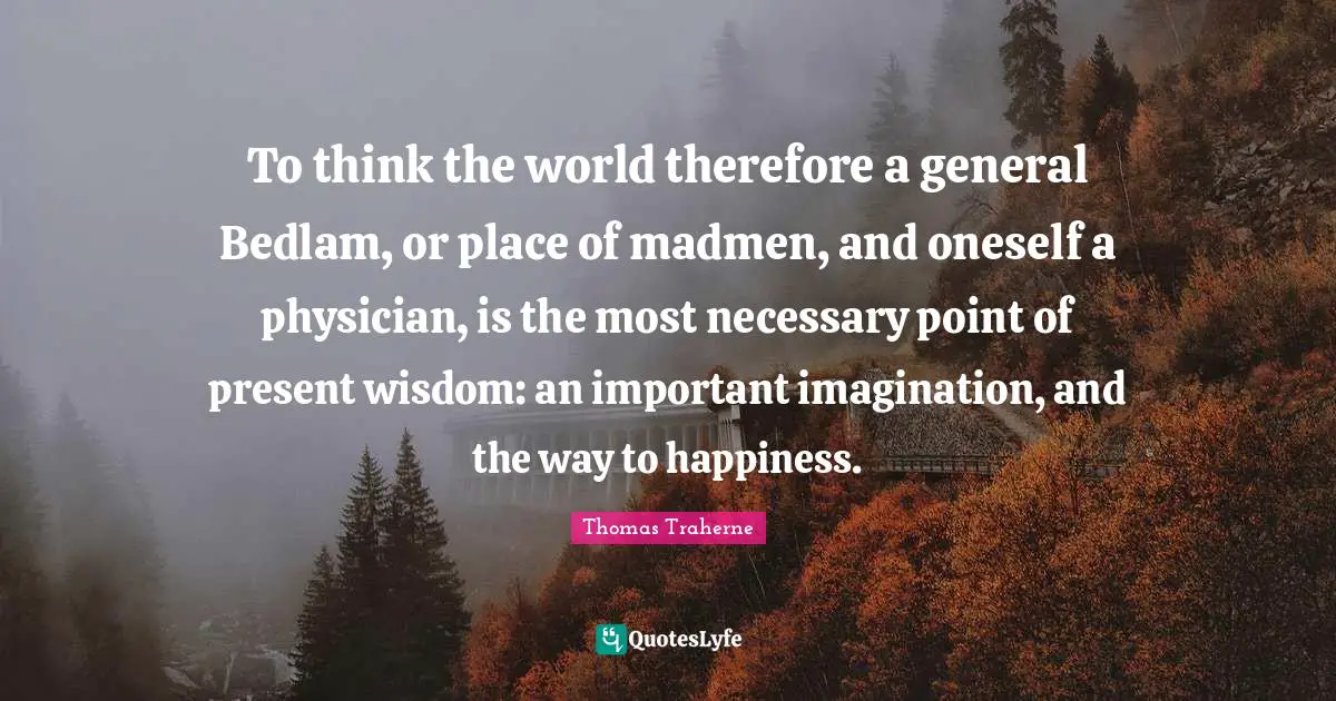 Madmen Quotes: "To think the world therefore a general Bedlam, or place of madmen, and oneself a physician, is the most necessary point of present wisdom: an important imagination, and the way to happiness."