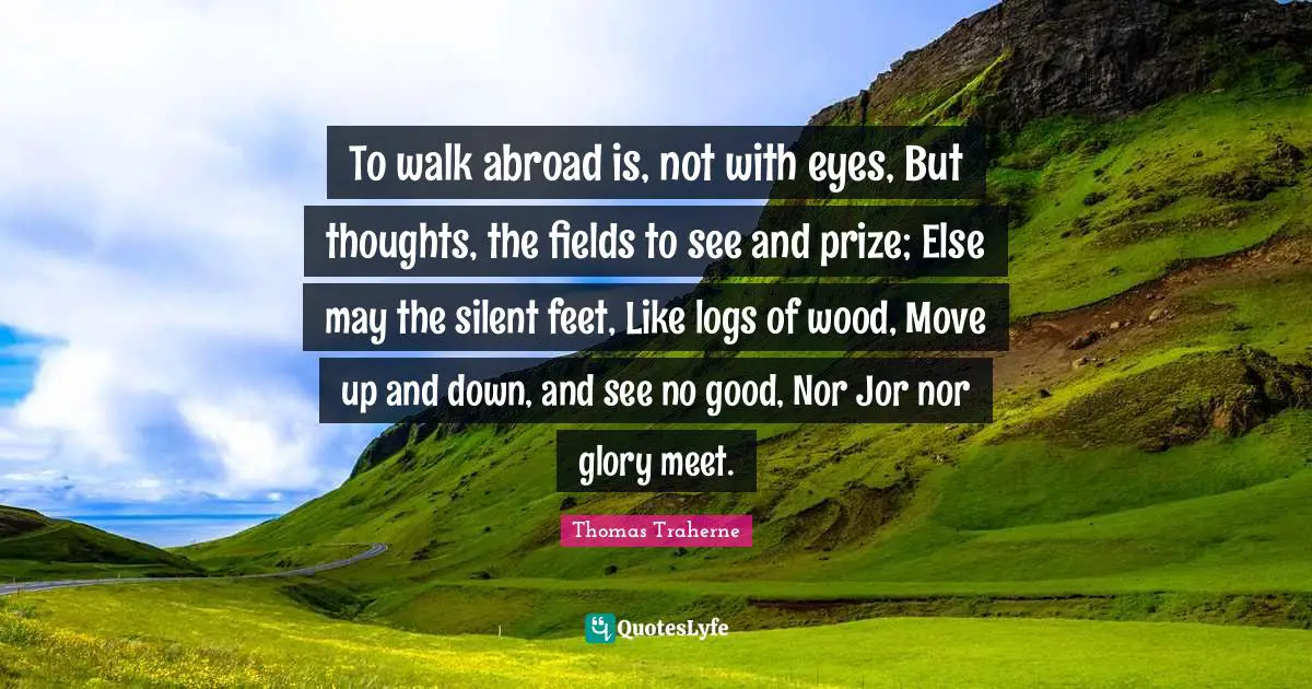 Thomas Traherne Quotes: "To walk abroad is, not with eyes, But thoughts, the fields to see and prize; Else may the silent feet, Like logs of wood, Move up and down, and see no good, Nor Jor nor glory meet."