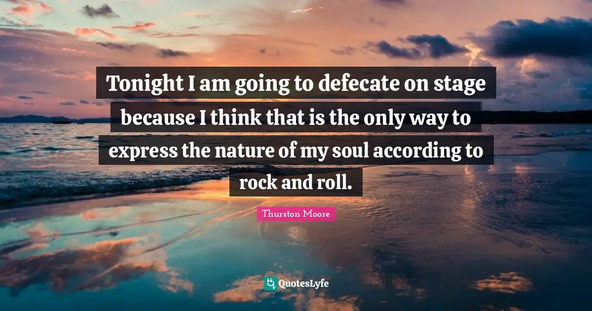 Tonight I am going to defecate on stage because I think that is the only way to express the nature of my soul according to rock and roll.