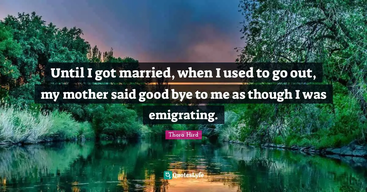 Bye Quotes: "Until I got married, when I used to go out, my mother said good bye to me as though I was emigrating."