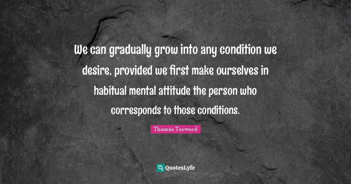 Desire Quotes: "We can gradually grow into any condition we desire, provided we first make ourselves in habitual mental attitude the person who corresponds to those conditions."