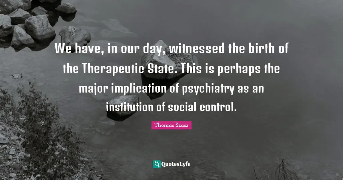 We have, in our day, witnessed the birth of the Therapeutic State. This is perhaps the major implication of psychiatry as an institution of social control.