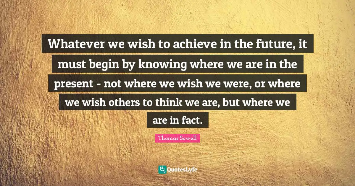 Whatever we wish to achieve in the future, it must begin by knowing where we are in the present - not where we wish we were, or where we wish others to think we are, but where we are in fact.