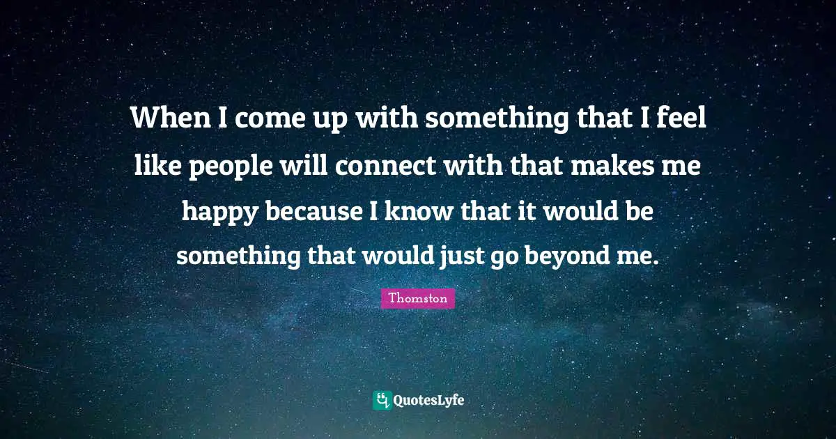 When I come up with something that I feel like people will connect with that makes me happy because I know that it would be something that would just go beyond me.