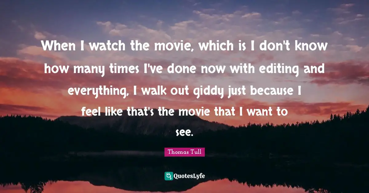 When I watch the movie, which is I don't know how many times I've done now with editing and everything, I walk out giddy just because I feel like that's the movie that I want to see.