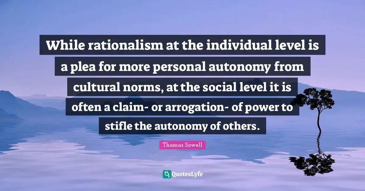 While rationalism at the individual level is a plea for more personal autonomy from cultural norms, at the social level it is often a claim- or arrogation- of power to stifle the autonomy of others.