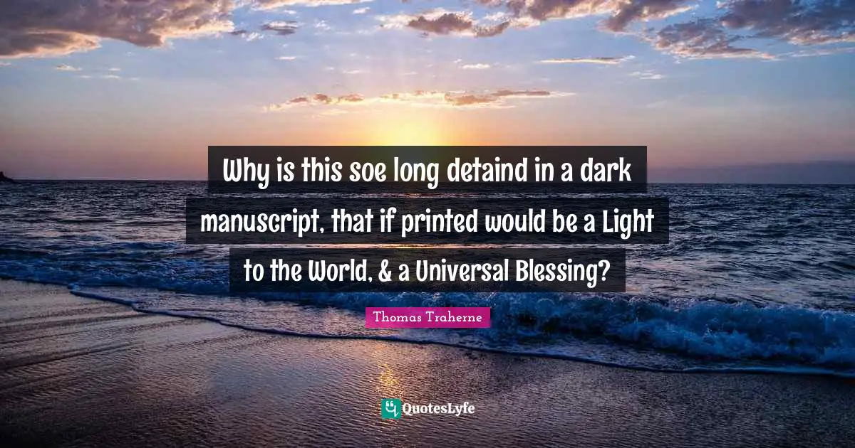 Thomas Traherne Quotes: "Why is this soe long detaind in a dark manuscript, that if printed would be a Light to the World, & a Universal Blessing?"