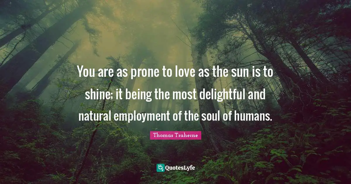 Thomas Traherne Quotes: "You are as prone to love as the sun is to shine; it being the most delightful and natural employment of the soul of humans."