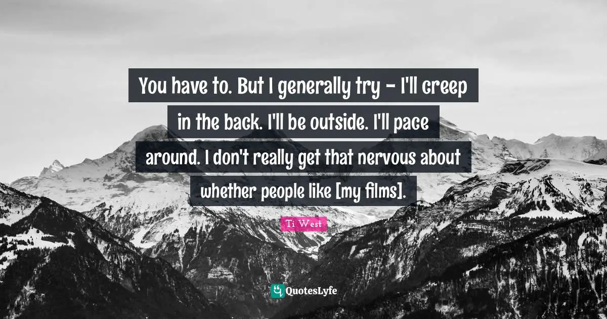You have to. But I generally try - I'll creep in the back. I'll be outside. I'll pace around. I don't really get that nervous about whether people like [my films].