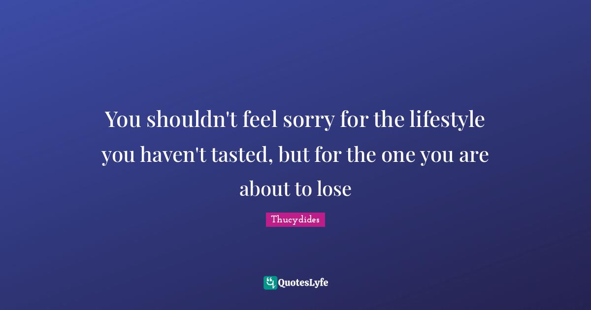 You shouldn't feel sorry for the lifestyle you haven't tasted, but for the one you are about to lose