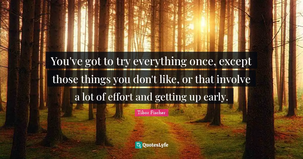 You've got to try everything once, except those things you don't like, or that involve a lot of effort and getting up early.
