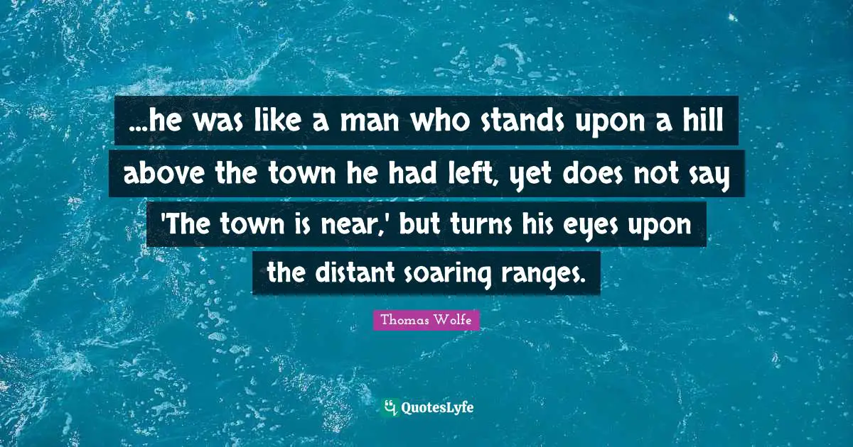 Thomas Wolfe Quotes: "...he was like a man who stands upon a hill above the town he had left, yet does not say 'The town is near,' but turns his eyes upon the distant soaring ranges."