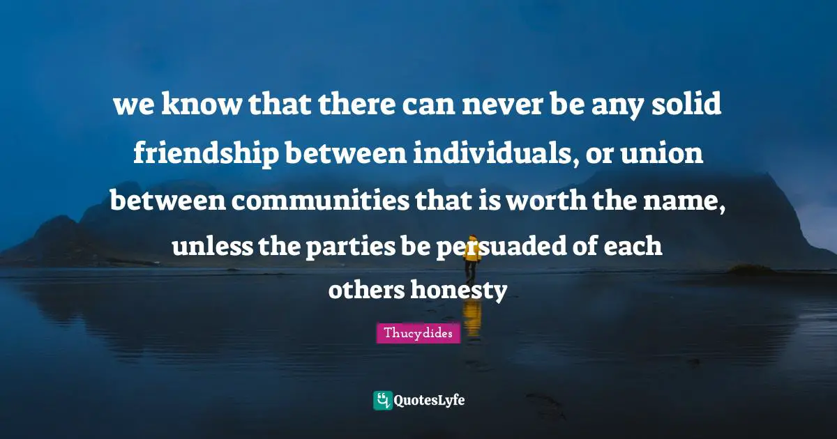 we know that there can never be any solid friendship between individuals, or union between communities that is worth the name, unless the parties be persuaded of each others honesty
