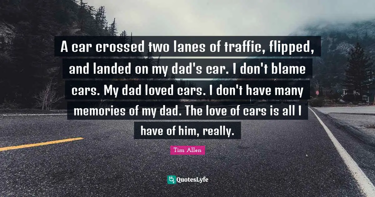 A car crossed two lanes of traffic, flipped, and landed on my dad's car. I don't blame cars. My dad loved cars. I don't have many memories of my dad. The love of cars is all I have of him, really.