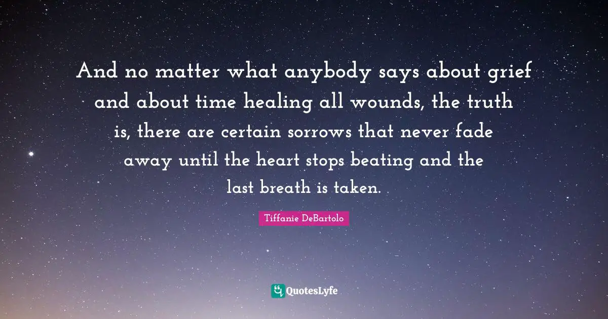 Tiffanie DeBartolo Quotes: "And no matter what anybody says about grief and about time healing all wounds, the truth is, there are certain sorrows that never fade away until the heart stops beating and the last breath is taken."