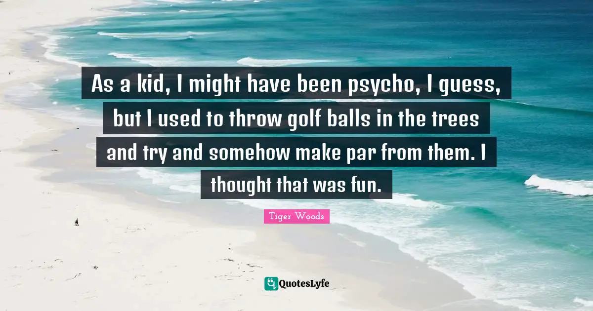 As a kid, I might have been psycho, I guess, but I used to throw golf balls in the trees and try and somehow make par from them. I thought that was fun.