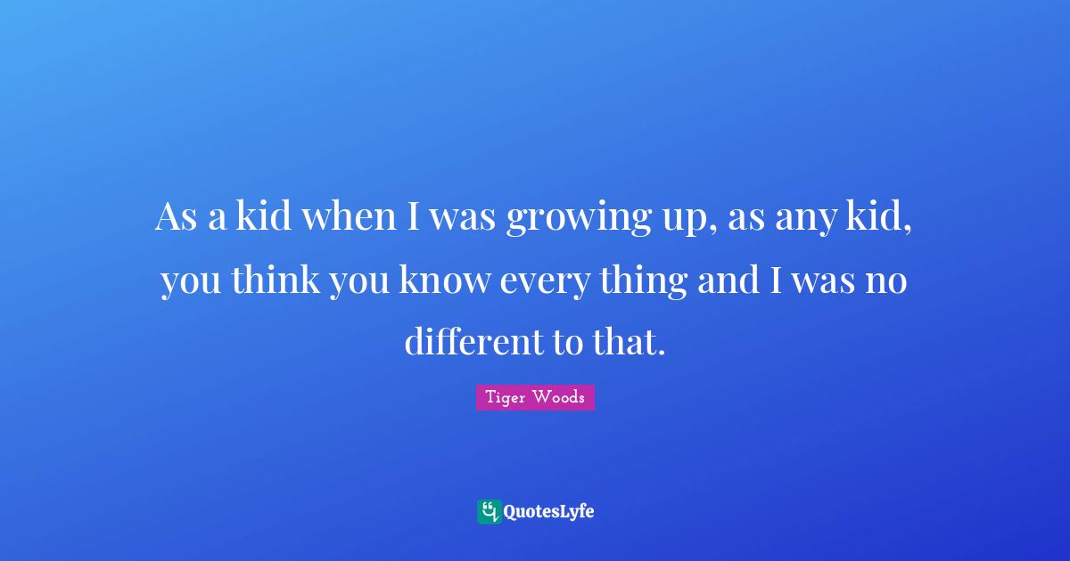 You Think You Know Quotes: "As a kid when I was growing up, as any kid, you think you know every thing and I was no different to that."