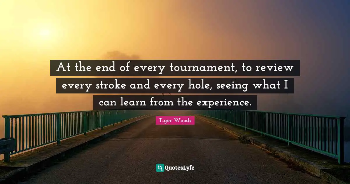 At the end of every tournament, to review every stroke and every hole, seeing what I can learn from the experience.