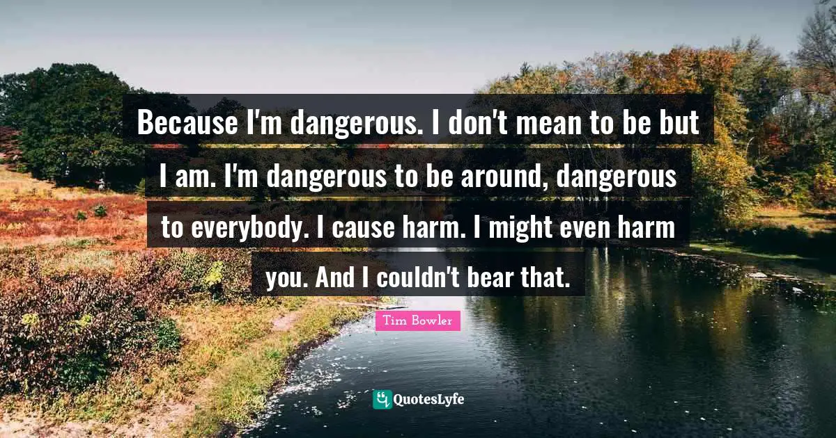 Because I'm dangerous. I don't mean to be but I am. I'm dangerous to be around, dangerous to everybody. I cause harm. I might even harm you. And I couldn't bear that.