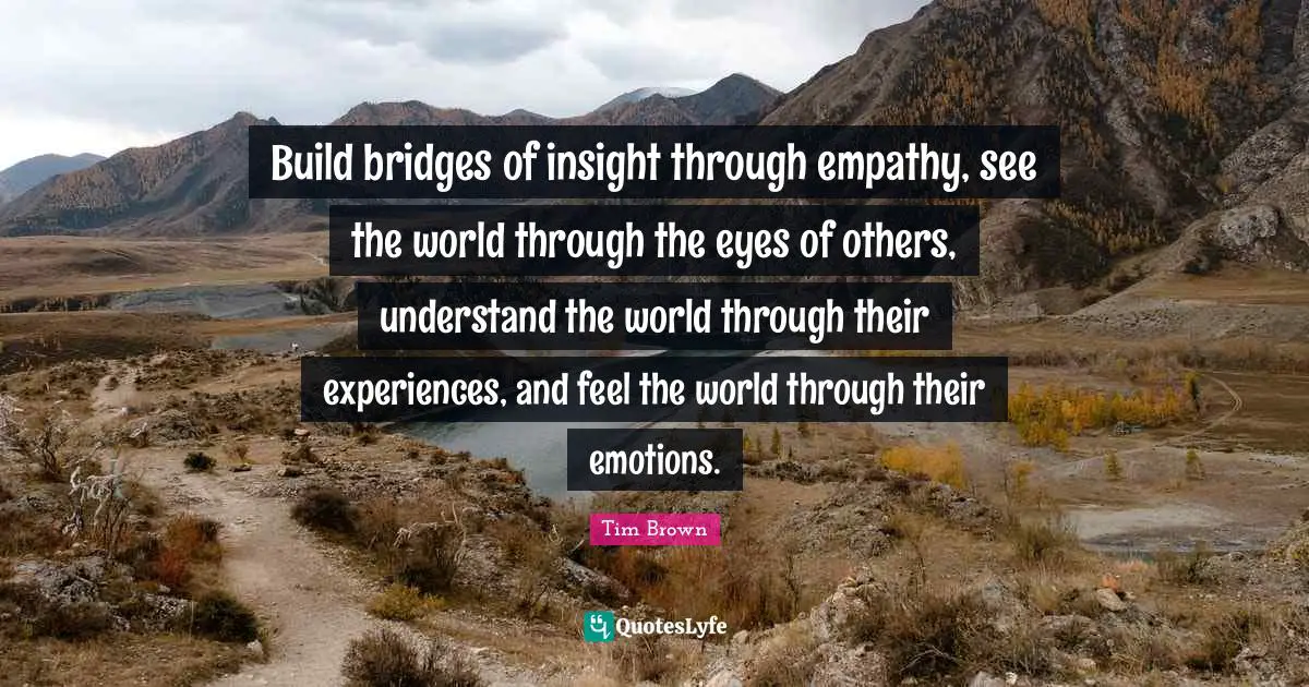 Build bridges of insight through empathy, see the world through the eyes of others, understand the world through their experiences, and feel the world through their emotions.