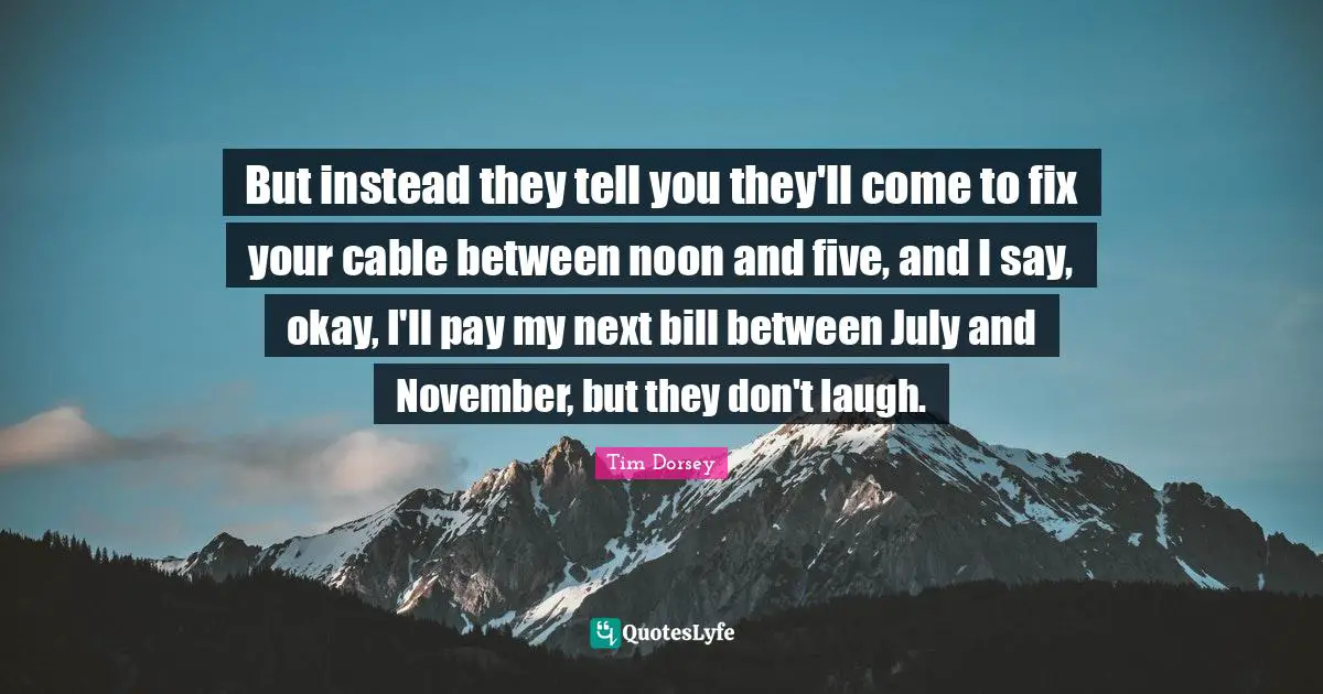 But instead they tell you they'll come to fix your cable between noon and five, and I say, okay, I'll pay my next bill between July and November, but they don't laugh.