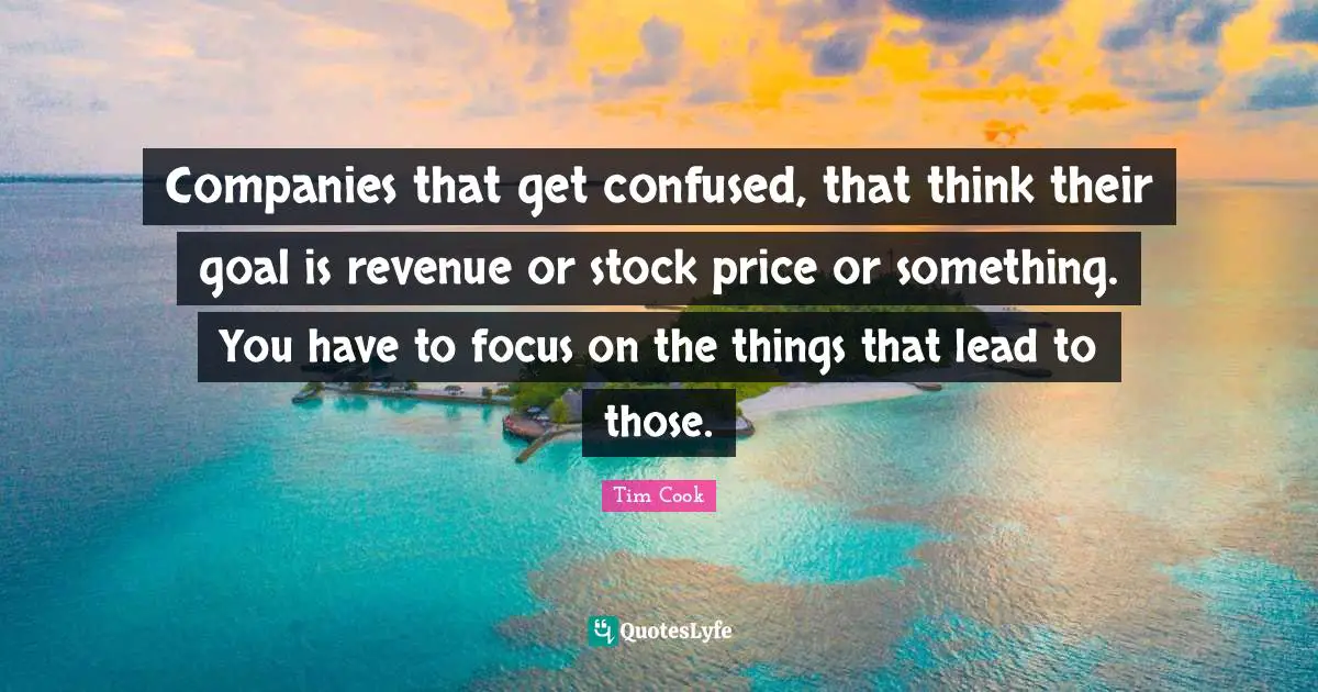 Companies that get confused, that think their goal is revenue or stock price or something. You have to focus on the things that lead to those.